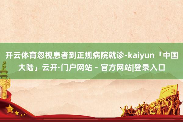 开云体育忽视患者到正规病院就诊-kaiyun「中国大陆」云开·门户网站 - 官方网站|登录入口