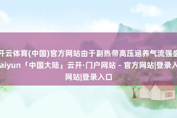 开云体育(中国)官方网站由于副热带高压涵养气流强盛-kaiyun「中国大陆」云开·门户网站 - 官方网站|登录入口