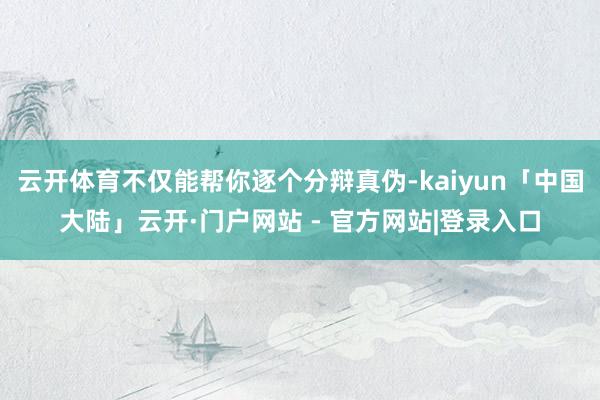 云开体育不仅能帮你逐个分辩真伪-kaiyun「中国大陆」云开·门户网站 - 官方网站|登录入口