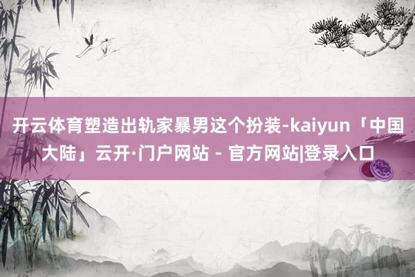 开云体育塑造出轨家暴男这个扮装-kaiyun「中国大陆」云开·门户网站 - 官方网站|登录入口