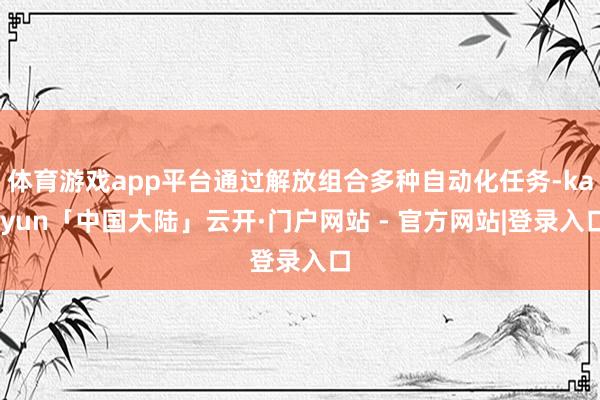 体育游戏app平台通过解放组合多种自动化任务-kaiyun「中国大陆」云开·门户网站 - 官方网站|登录入口