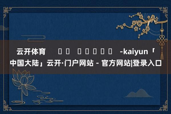 云开体育      		  					  -kaiyun「中国大陆」云开·门户网站 - 官方网站|登录入口