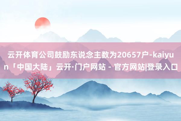 云开体育公司鼓励东说念主数为20657户-kaiyun「中国大陆」云开·门户网站 - 官方网站|登录入口