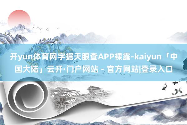 开yun体育网字据天眼查APP裸露-kaiyun「中国大陆」云开·门户网站 - 官方网站|登录入口