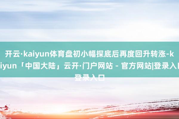 开云·kaiyun体育盘初小幅探底后再度回升转涨-kaiyun「中国大陆」云开·门户网站 - 官方网站|登录入口