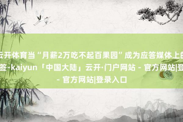 云开体育当“月薪2万吃不起百果园”成为应答媒体上的热点标签-kaiyun「中国大陆」云开·门户网站 - 官方网站|登录入口
