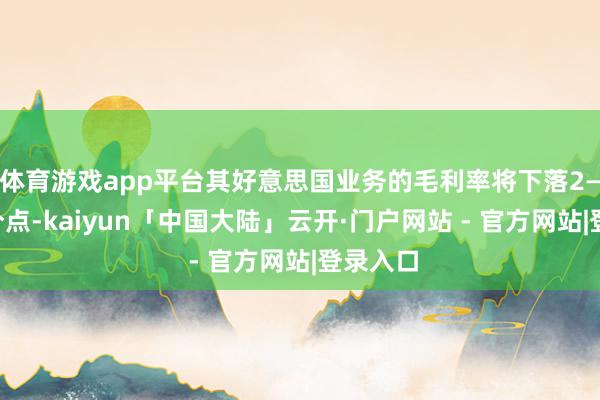 体育游戏app平台其好意思国业务的毛利率将下落2—3个百分点-kaiyun「中国大陆」云开·门户网站 - 官方网站|登录入口