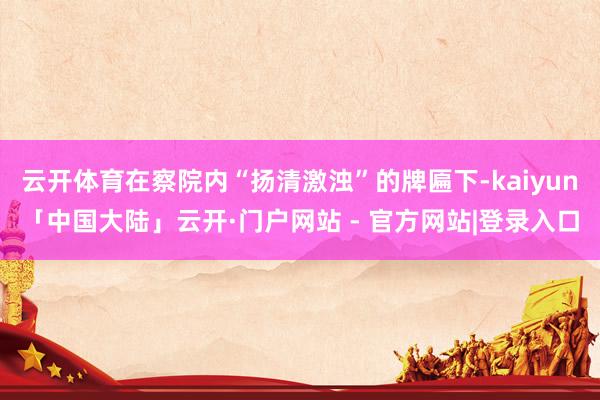 云开体育在察院内“扬清激浊”的牌匾下-kaiyun「中国大陆」云开·门户网站 - 官方网站|登录入口