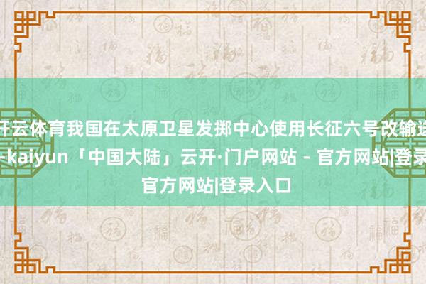 开云体育我国在太原卫星发掷中心使用长征六号改输送火箭-kaiyun「中国大陆」云开·门户网站 - 官方网站|登录入口