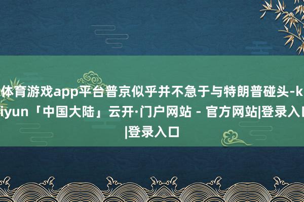 体育游戏app平台普京似乎并不急于与特朗普碰头-kaiyun「中国大陆」云开·门户网站 - 官方网站|登录入口