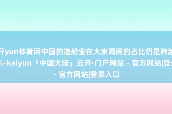 开yun体育网中国的造船业在大家阛阓的占比仍是跨越了50%-kaiyun「中国大陆」云开·门户网站 - 官方网站|登录入口
