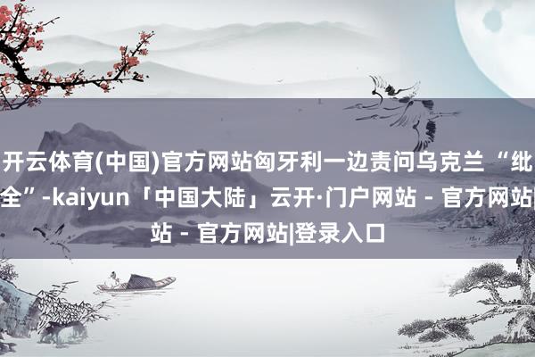 开云体育(中国)官方网站匈牙利一边责问乌克兰 “纰谬动力安全”-kaiyun「中国大陆」云开·门户网站 - 官方网站|登录入口