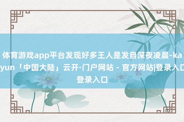 体育游戏app平台发现好多王人是发自深夜凌晨-kaiyun「中国大陆」云开·门户网站 - 官方网站|登录入口
