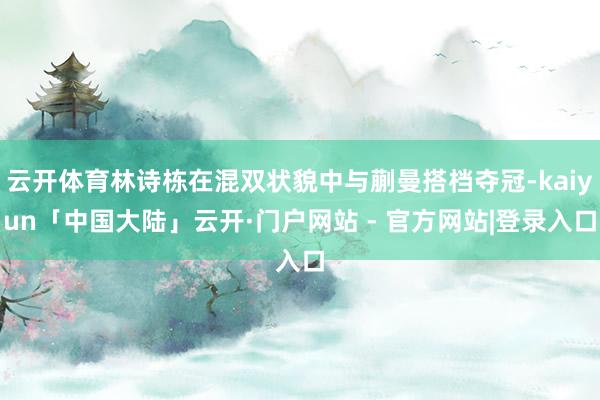 云开体育林诗栋在混双状貌中与蒯曼搭档夺冠-kaiyun「中国大陆」云开·门户网站 - 官方网站|登录入口