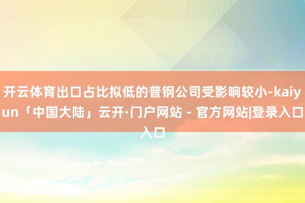 开云体育出口占比拟低的普钢公司受影响较小-kaiyun「中国大陆」云开·门户网站 - 官方网站|登录入口