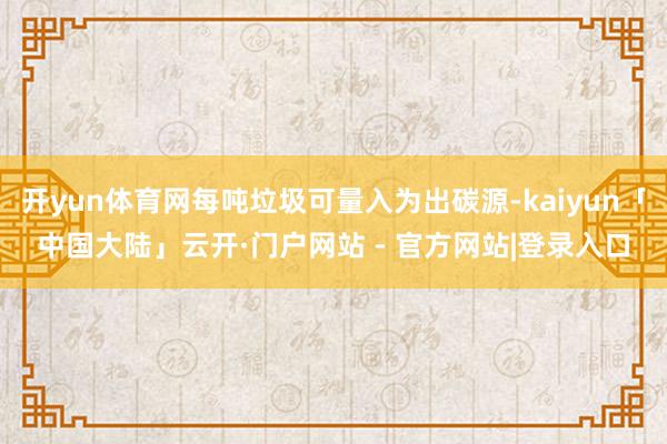 开yun体育网每吨垃圾可量入为出碳源-kaiyun「中国大陆」云开·门户网站 - 官方网站|登录入口