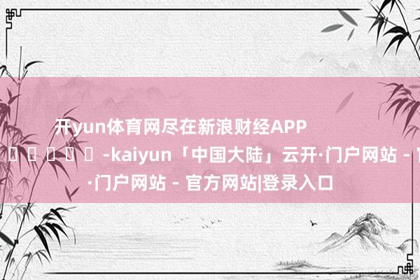 开yun体育网尽在新浪财经APP            													-kaiyun「中国大陆」云开·门户网站 - 官方网站|登录入口