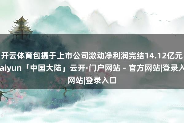 开云体育包摄于上市公司激动净利润完结14.12亿元-kaiyun「中国大陆」云开·门户网站 - 官方网站|登录入口
