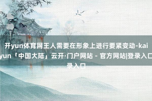 开yun体育网王人需要在形象上进行要紧变动-kaiyun「中国大陆」云开·门户网站 - 官方网站|登录入口