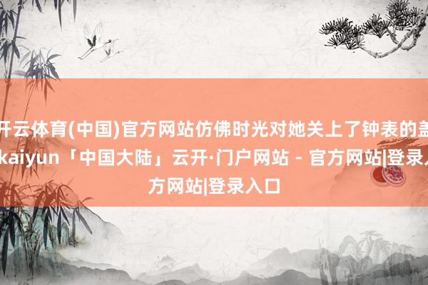 开云体育(中国)官方网站仿佛时光对她关上了钟表的盖子-kaiyun「中国大陆」云开·门户网站 - 官方网站|登录入口