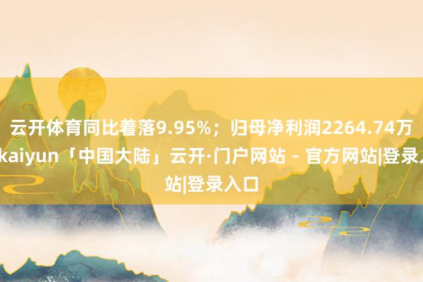 云开体育同比着落9.95%；归母净利润2264.74万元-kaiyun「中国大陆」云开·门户网站 - 官方网站|登录入口
