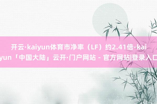 开云·kaiyun体育市净率（LF）约2.41倍-kaiyun「中国大陆」云开·门户网站 - 官方网站|登录入口