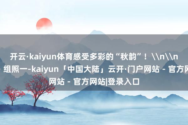 开云·kaiyun体育感受多彩的“秋韵”！\n\n《金色季节》组照一-kaiyun「中国大陆」云开·门户网站 - 官方网站|登录入口