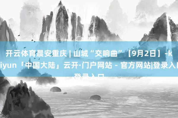 开云体育晨安重庆 | 山城“交响曲”【9月2日】-kaiyun「中国大陆」云开·门户网站 - 官方网站|登录入口