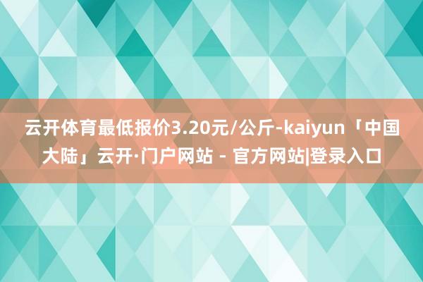 云开体育最低报价3.20元/公斤-kaiyun「中国大陆」云开·门户网站 - 官方网站|登录入口