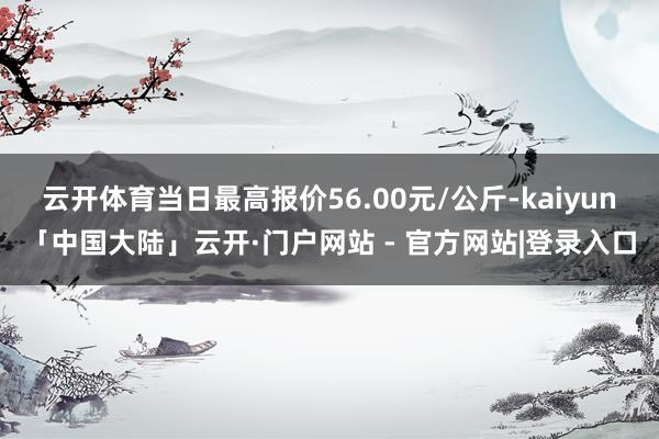 云开体育当日最高报价56.00元/公斤-kaiyun「中国大陆」云开·门户网站 - 官方网站|登录入口