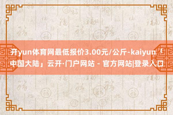 开yun体育网最低报价3.00元/公斤-kaiyun「中国大陆」云开·门户网站 - 官方网站|登录入口