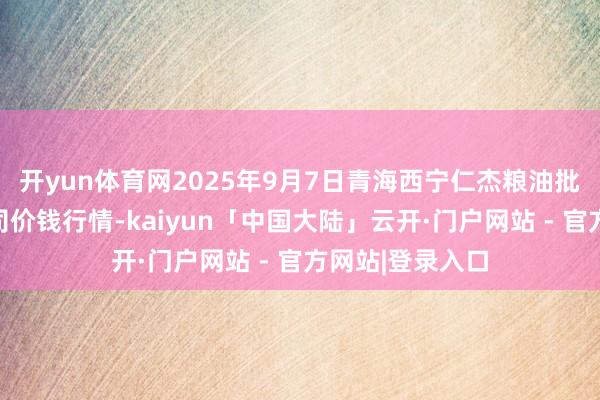 开yun体育网2025年9月7日青海西宁仁杰粮油批发商场有限公司价钱行情-kaiyun「中国大陆」云开·门户网站 - 官方网站|登录入口