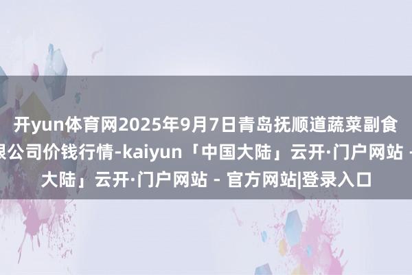 开yun体育网2025年9月7日青岛抚顺道蔬菜副食物批发阛阓股份有限公司价钱行情-kaiyun「中国大陆」云开·门户网站 - 官方网站|登录入口
