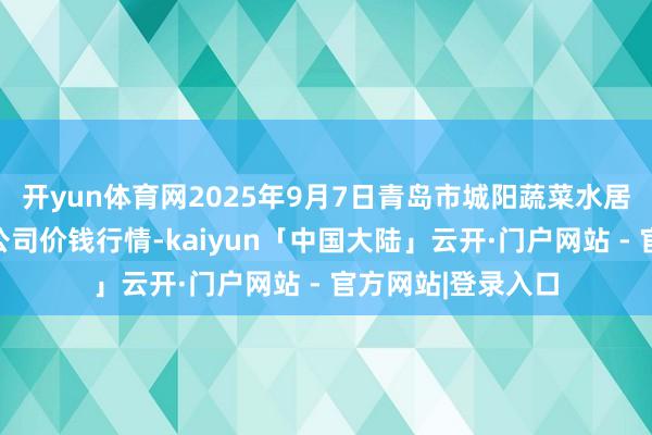 开yun体育网2025年9月7日青岛市城阳蔬菜水居品批发市集有限公司价钱行情-kaiyun「中国大陆」云开·门户网站 - 官方网站|登录入口