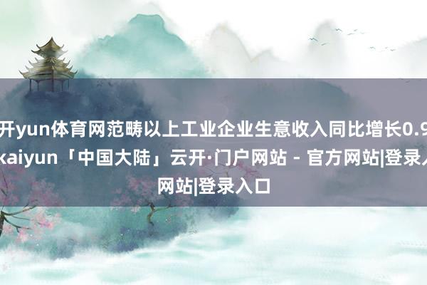 开yun体育网范畴以上工业企业生意收入同比增长0.9%-kaiyun「中国大陆」云开·门户网站 - 官方网站|登录入口