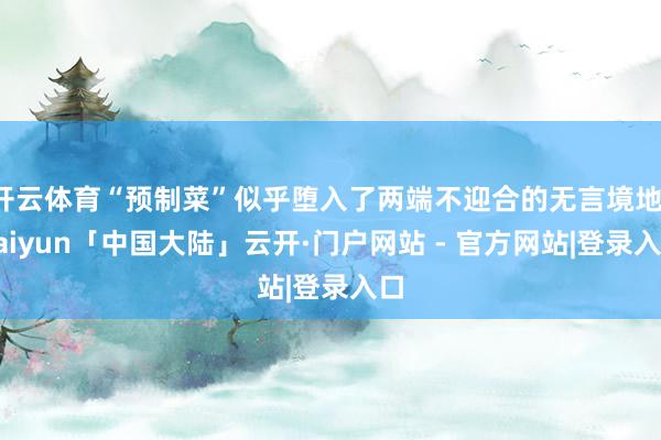 开云体育“预制菜”似乎堕入了两端不迎合的无言境地-kaiyun「中国大陆」云开·门户网站 - 官方网站|登录入口