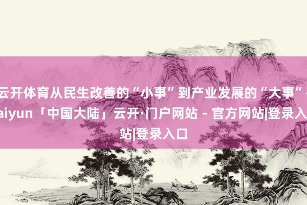云开体育从民生改善的“小事”到产业发展的“大事”-kaiyun「中国大陆」云开·门户网站 - 官方网站|登录入口