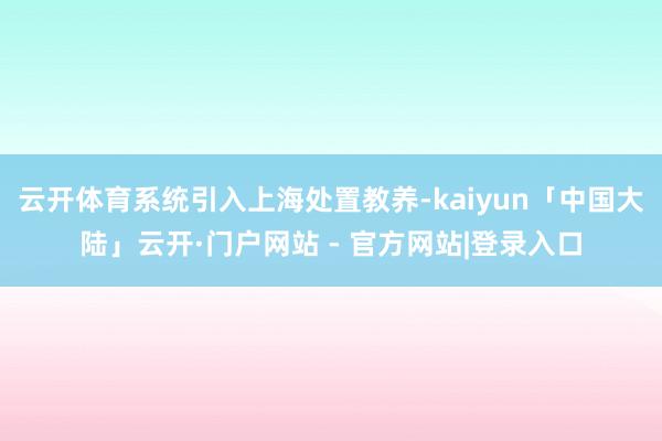 云开体育系统引入上海处置教养-kaiyun「中国大陆」云开·门户网站 - 官方网站|登录入口