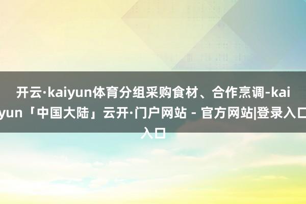 开云·kaiyun体育分组采购食材、合作烹调-kaiyun「中国大陆」云开·门户网站 - 官方网站|登录入口