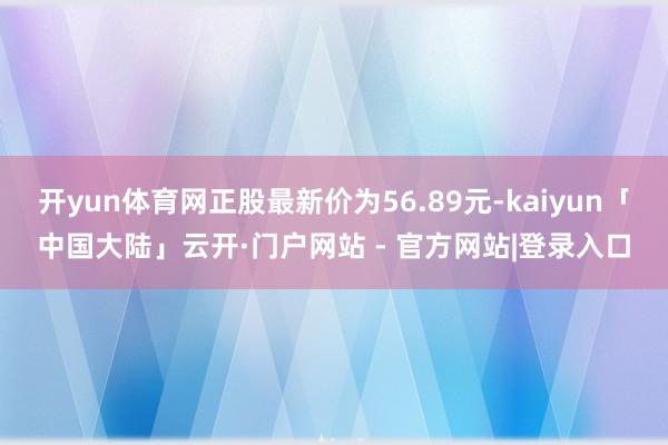 开yun体育网正股最新价为56.89元-kaiyun「中国大陆」云开·门户网站 - 官方网站|登录入口