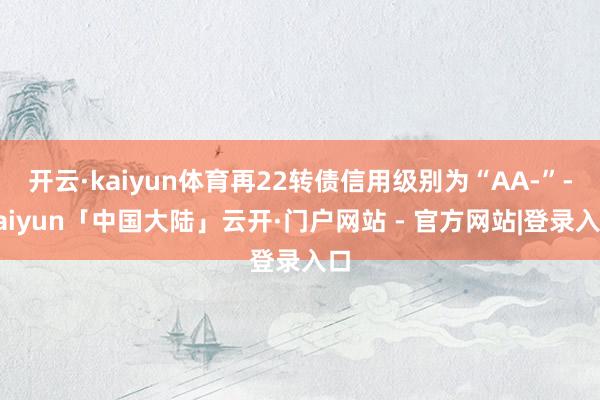 开云·kaiyun体育再22转债信用级别为“AA-”-kaiyun「中国大陆」云开·门户网站 - 官方网站|登录入口