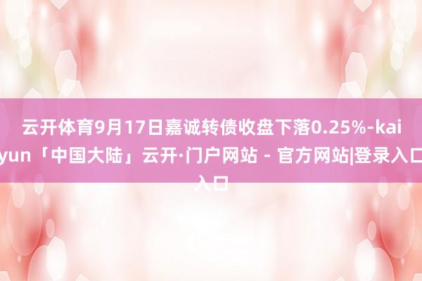 云开体育9月17日嘉诚转债收盘下落0.25%-kaiyun「中国大陆」云开·门户网站 - 官方网站|登录入口