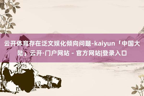 云开体育存在泛文娱化倾向问题-kaiyun「中国大陆」云开·门户网站 - 官方网站|登录入口