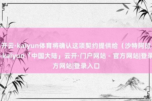 开云·kaiyun体育将确认这项契约提供给（沙特阿拉伯）-kaiyun「中国大陆」云开·门户网站 - 官方网站|登录入口