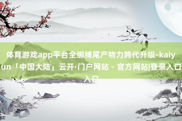 体育游戏app平台全绑缚尾产物力跨代升级-kaiyun「中国大陆」云开·门户网站 - 官方网站|登录入口