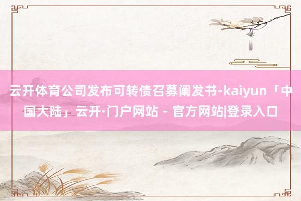 云开体育公司发布可转债召募阐发书-kaiyun「中国大陆」云开·门户网站 - 官方网站|登录入口