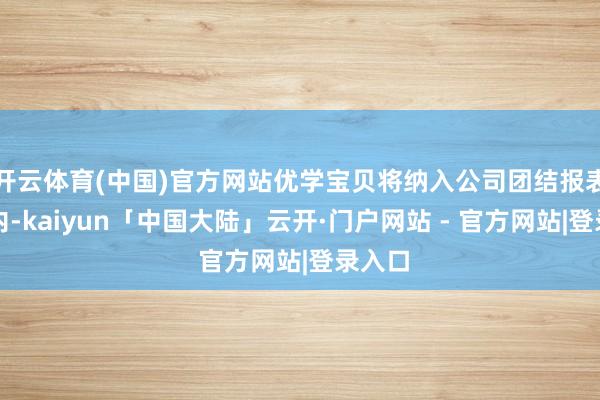 开云体育(中国)官方网站优学宝贝将纳入公司团结报表范畴内-kaiyun「中国大陆」云开·门户网站 - 官方网站|登录入口