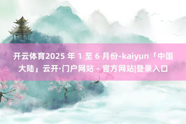 开云体育2025 年 1 至 6 月份-kaiyun「中国大陆」云开·门户网站 - 官方网站|登录入口