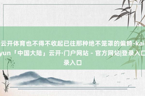 云开体育也不得不收起已往那种绝不笼罩的偏畸-kaiyun「中国大陆」云开·门户网站 - 官方网站|登录入口