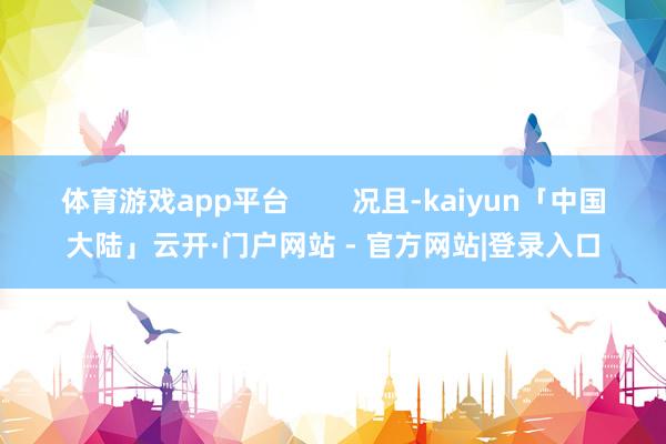 体育游戏app平台        况且-kaiyun「中国大陆」云开·门户网站 - 官方网站|登录入口